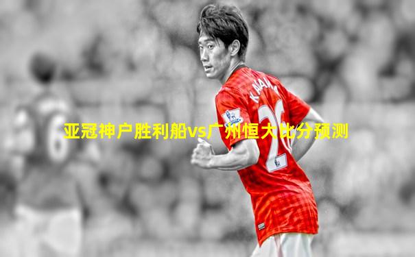 亚冠神户胜利船vs广州恒大比分预测