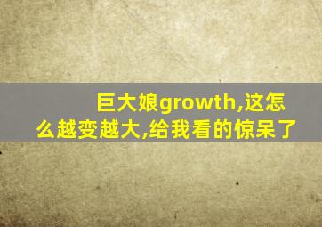 巨大娘growth,这怎么越变越大,给我看的惊呆了