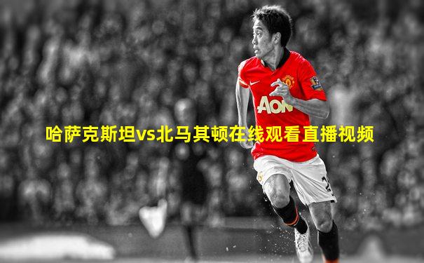 哈萨克斯坦vs北马其顿在线观看直播视频