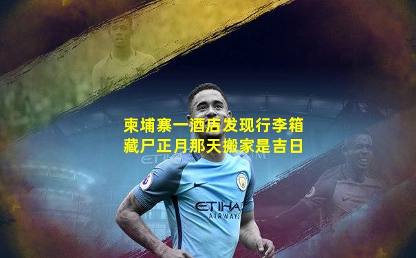 柬埔寨一酒店发现行李箱藏尸正月那天搬家是吉日