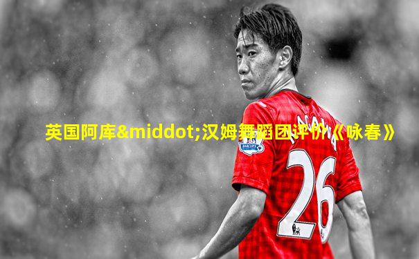 英国阿库·汉姆舞蹈团评价《咏春》