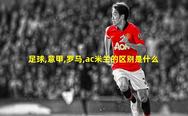 足球,意甲,罗马,ac米兰的区别是什么